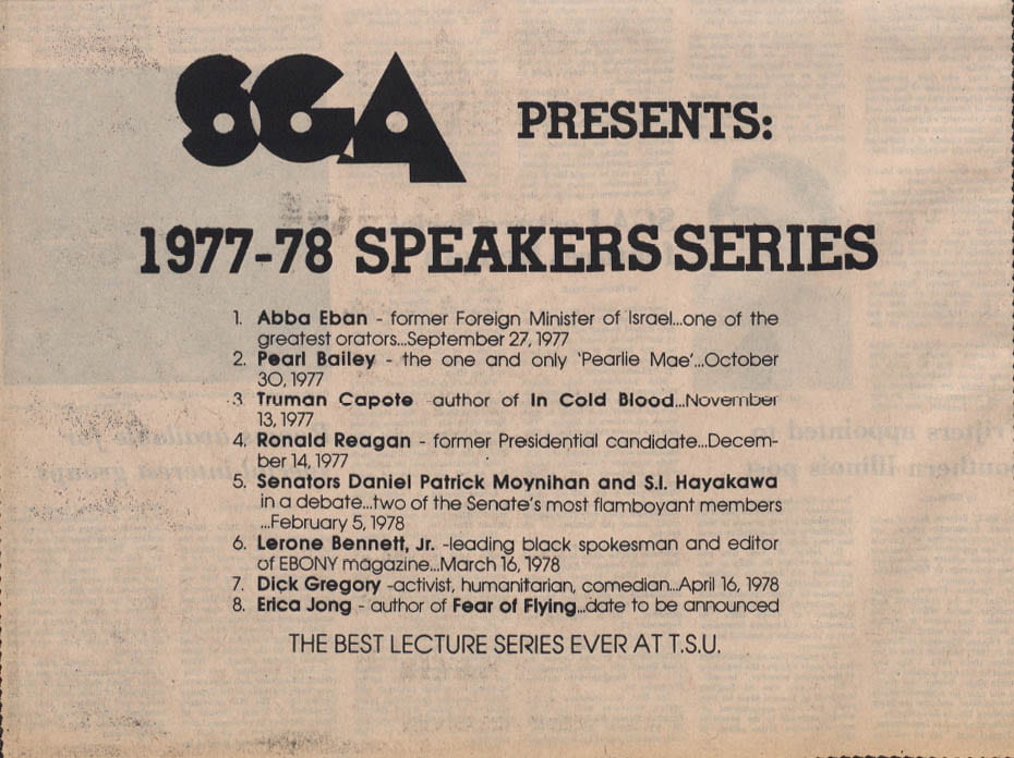 SGA Presents: 1977 - 78 Speakers Series 1. Abba Eban former Foreign Minister of Israel, of the greatest orators, September 27, 1977. 2. Pearl Bailey the one and only "Pearlie Mae" October 30, 1977. 3. Truman Capote author of In Cold Blood November 13, 1977. 4. Ronald Reagan former Presidential candidate December 14, 1977. 5. Senators Daniel Patrick Moynihan and S. I. Hayakawa in a debate two of the Senate's most flamboyant members February 5, 1978. 6. Lerone Bennett Jr. leading black spokesman and editor of Ebony magazine March 16, 1978. 7. Dick Gregory activist, humanitarian, comedian April 16, 1978. 8. Erica Jong author of Fear of Flying date to be announced. The best lecture series ever at TSU
