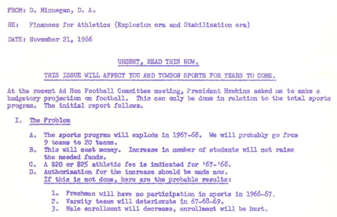 Memo reads: From: D. Minnegan, D.A. Re: Finances for Athletics (Explosion era and Stabilization era) Date: November 21, 1966 URGENT, READ THIS NOW. THIS ISSUE WILL AFFECT YOU AND TOWSON SPORTS FOR YEARS TO COME. At the recent Ad Hoc Football Committee meeting, President Hawkins asked me to make a budgetary projection on football. This can only be done in relation to the total sports program. The initial report follows. I. The Problem A. The sports Program will explode in 1967-68. We will probably go from 9 team to 20 teams. B. This will cost money. Increase in number of students will not raise the needed funds. C. A $20 or $25 athletic fee is indicated for '67-'68. D. Authorization for the increase should be made now. If this is not done, here are the probable results: 1. Freshmen will have no participation in sports in 1966-67. 2. Varsity teams will deteriorate in 67-68-69. 3. Male enrollment will decrease, enrollment will be hurt.
