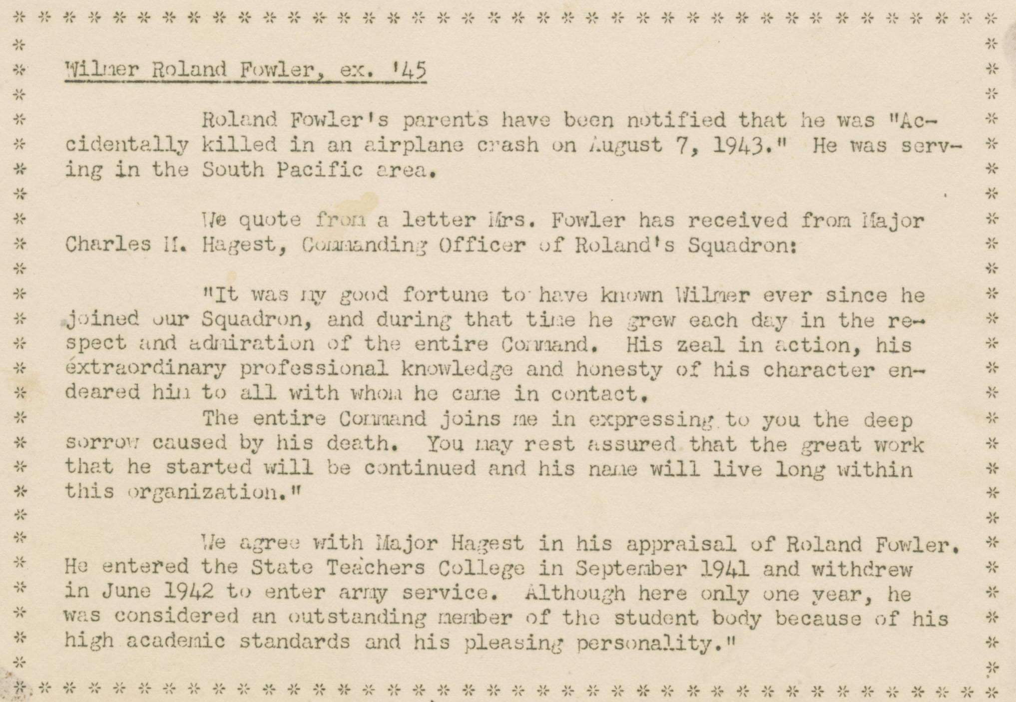 Image from newsletter. It reads: Wilmer Roland Fowler, ex. '45. Roland Fowler's parents have been notified that he was "Accidentally killed in an airplane crash on August 7, 1943." He was serving in the South Pacific area. We quote from a letter Mrs. Fowler received from Charles M. Hagest, Commanding Officer of Roland's Squadron: "It was my good fortune to have known Wilmer ever since he joined our Squadron, and during that time he grew each day in the respect and admiration of the entire Command. His zeal in action, his extraordinary professional knowledge and honesty of his character endeared him to all with whom he came in contact. The entire Command joins me in expressing to you the sorrow caused by his death. You may rest assured that the great work that he started will be continued and his name will live long within this organization." We agree with Major Hagest in his appraisal of Roland Fowler. He entered the State Teachers College in September 1941 and withdrew in June 1942 to enter army service. Although here only one year, he was considered and outstanding member of the student body because of his high academic standards and his pleasing personality.