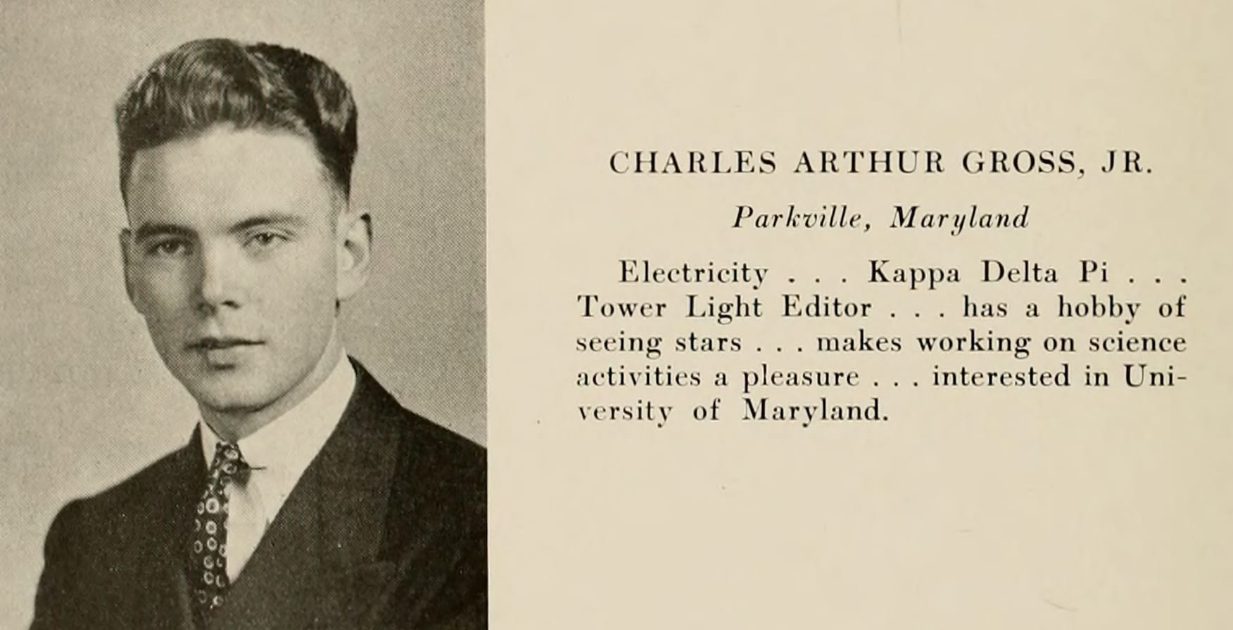 Senior photo of Gross. His bio reads: Charles Arthur Gross, Jr. Parkville, Maryland. Electricity . . . Kappa Delta Pi . . . Tower Light Editor . . . has a hobby of seeing stars . . . makes working on science activities a pleasure . . . interested in University of Maryland.