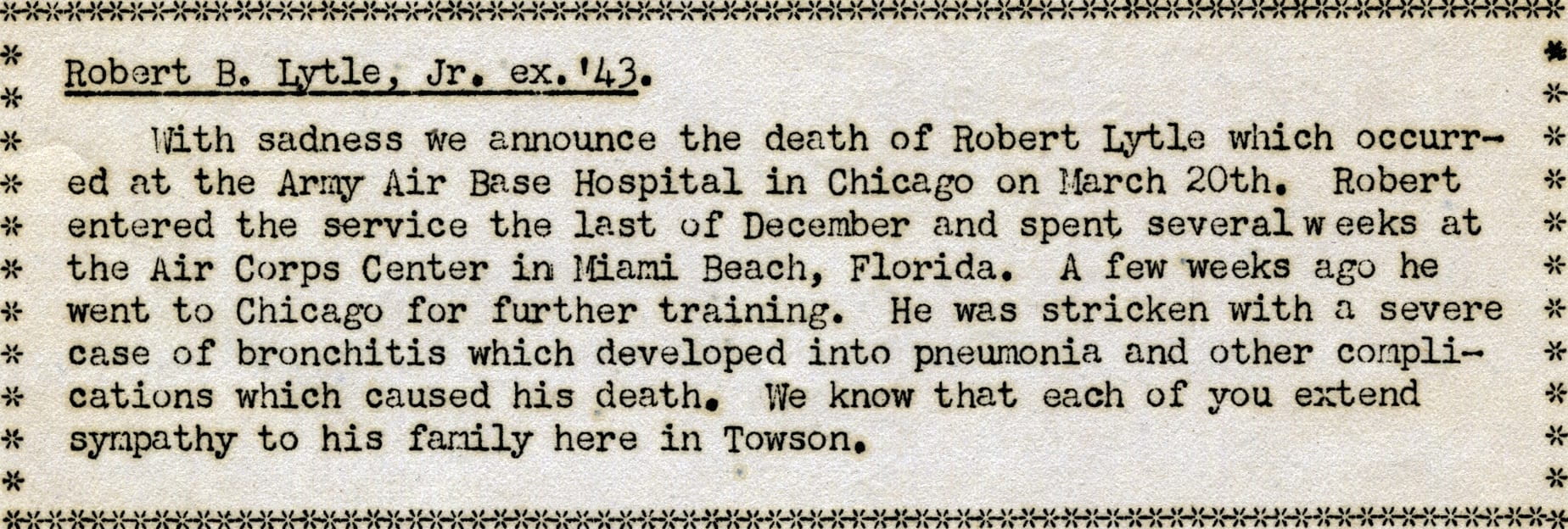 Text from STC Alumni Newsletter, March 1943. Robert B. Lytle, Jr. ex. '43. With sadness we announce the death of Robert Lytle which occurred at the Army Air Base Hospital in Chicago on March 20th. Robert entered the service the last of December and spent several weeks at the Air Corps Center in Miami Beach, Florida. A few weeks ago he went to Chicago for further training. He was stricken with a severe case of bronchitis which developed into pneumonia and other complications which caused his death. We know that each of you extend sympathy to his family here in Towson.