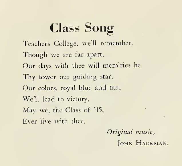 The Class of 1945 song written by Hackman. The words are: Teachers College, we'll remember, Though we are far apart, Our days with thee will mem'ries be Thy tower our guiding star. Our colors, royal blue and tan, We'll lead to victory. May we, the Class of '45, Ever live with thee. Original music, John Hackman