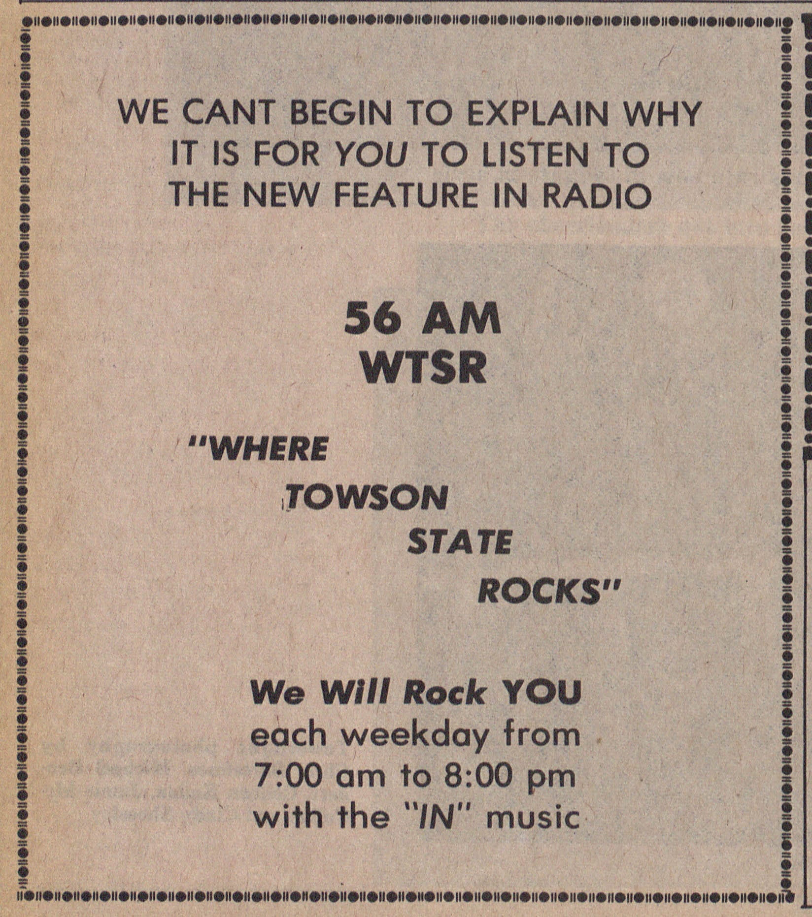 Ad reads: We can't begin to explain why it is for you to listen to the new feature in radio 56 AM WTSR "Where Towson State Rocks" We Will Rock YOU each weekday from 7:00am to 8:00pm with the "IN" music