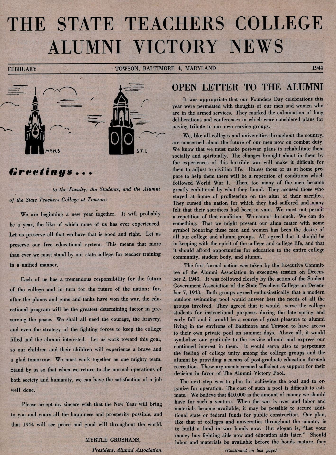 THE STATE TEACHERS COLLEGE ALUMNI VICTORY NEWS 1944 FEBRUARY TOWSON, BALTIMORE 4, MARYLAND OPEN LETTER TO THE ALUMNI It was appropriate that our Founders Day celebrations this year were permeated with thoughts of our men and women who are in the armed services. They marked the culmination of long deliberations and conferences in which were considered plans for paying tribute to our own service groups. We, like all colleges and universities throughout the country, are concerned about the future of our men now on combat duty. We know that we must make post-war plans to rehabilitate them socially and spiritually. The changes brought about in them by the experiences of this horrible war will make it difficult for them to adjust to civilian life. Unless those of us at home prepare to help them there will be a repetition of conditions which followed World War I. Then, too many of the men became greatly embittered by what they found. They accused those who stayed at home of profiteering on the altar of their sacrifice. They cursed the nation for which they had suffered and-many felt that their sacrifices had been in vain. We must not permit a repetition of that condition. We cannot do much. We can do something. That we might present our alma mater with some symbol honoring these men and women has been the desire of all our college and alumni groups. All agreed that it should be in keeping with the spirit of the college and college life, and that it should afford opportunities for education to the entire college community, student body, and alumni. The first formal action was taken by the Executive Committee of the Alumni Association in executive session on December 2, 1943. It was followed closely by the action of the Student Government Association of the State Teachers College on December 7, 1943. Both groups agreed enthusiastically that a modern outdoor swimming pool would answer best the needs of all the groups involved. They agreed that it would serve the college students for instructional purposes. during the late spring and early fall and it would be a source of great pleasure to alumni living in the environs of Baltimore and Towson to have access to their own private pool on summer days. Above all, it would symbolize our gratitude to the service alumni and express our continued interest in them. It would serve also to perpetuate the feeling of college unity among the college groups and the alumni by providing a means of post-graduate education through recreation. These arguments seemed sufficient as support for their decision in favor of The Alumni Victory Pool. The next step was to plan for achieving the goal and to organize for operation. The cost of such a pool is difficult to estimate. We believe that $10,000 is the amount of money we should have for such a venture. When the war is over and labor and materials become available, it may be possible to secure additional state or federal funds for public construction. Our plan, like that of colleges and universities throughout the country is to build a fund in war bonds now. Our slogan is, ' 'Let your money buy fighting aids now and education aids later." Should labor and materials be available before the bonds mature, they (Continued on last page) Greetings to the Faculty, the Students, and the Alumni of the State Teachers College at Towson: We are beginning a new year together. It will probably be a year, the like of which none of us has ever experienced. Let us preserve all that we have that is good and right. Let us preserve our free educational system. This means that more than ever we must stand by our state college for teacher training in a unified manner. Each of us has a tremendous responsibility for the future of the college and in turn for the future of the nation; for, after the planes and guns and tanks have won the war, the educational program will be the greatest determining factor in preserving the peace. We shall all need the courage, the bravery, and even the strategy of the fighting forces to keep the college filled and the alumni interested. Let us work toward this goal, so our children and their children will experience a brave and a glad tomorrow. We must work together as one mighty team. Stand by us so that when we return to the normal operations of both society and humanity, we can have the satisfaction of a job well done. Please accept my sincere wish that the New Year will bring to you and vours all the happiness and prosperity possible, and that 1944 will see peace and good will throughout the world. MYRTLE GROSHANS, President, Alumni Association. 